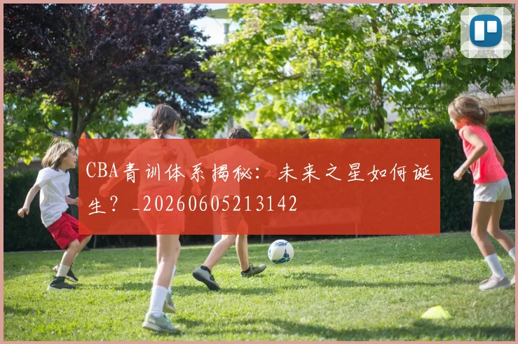 CBA青训体系揭秘:未来之星如何诞生?_20260605213142