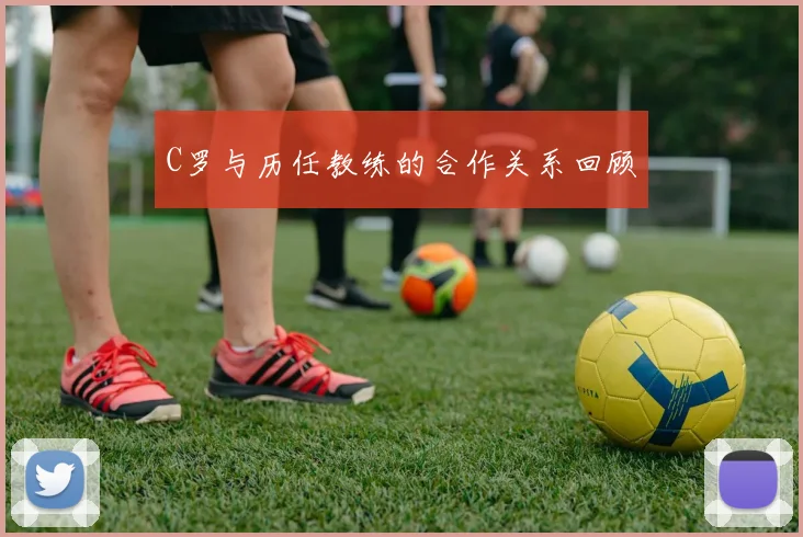 C罗与历任教练的合作关系回顾