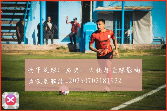 西甲足球：历史、文化与全球影响力深度解读_20260703181932
