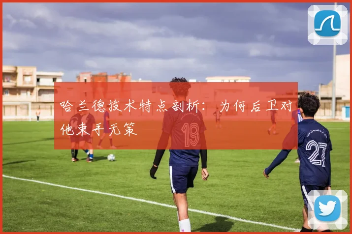 哈兰德技术特点剖析：为何后卫对他束手无策