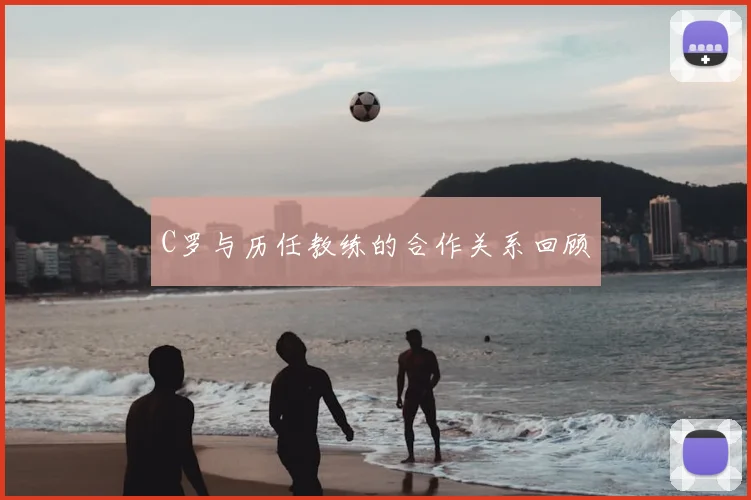 C罗与历任教练的合作关系回顾
