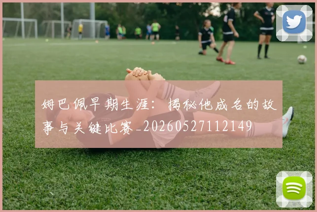 姆巴佩早期生涯:揭秘他成名的故事与关键比赛_20260527112149