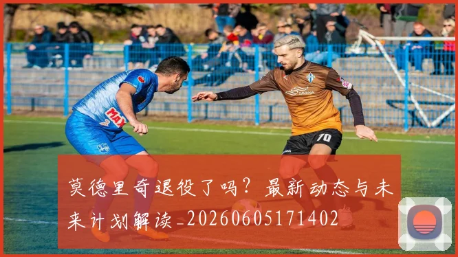 莫德里奇退役了吗?最新动态与未来计划解读_20260605171402