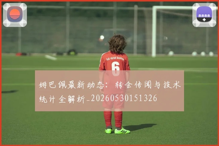 姆巴佩最新动态：转会传闻与技术统计全解析_20260530151326