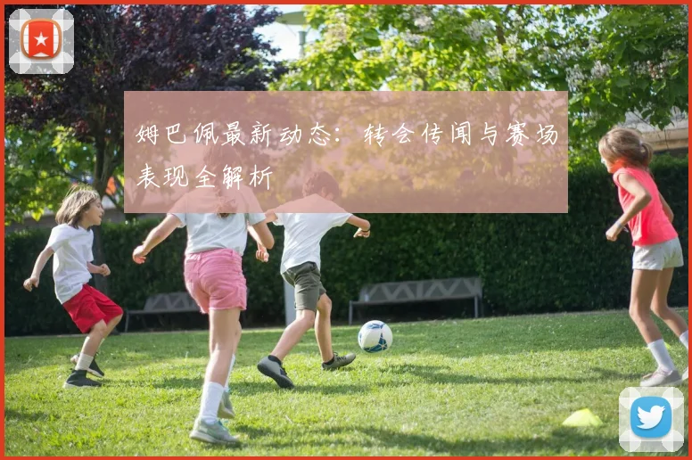 姆巴佩最新动态:转会传闻与赛场表现全解析