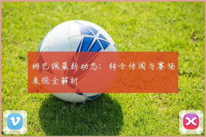 姆巴佩最新动态:转会传闻与赛场表现全解析