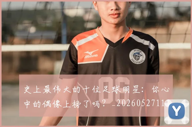 史上最伟大的十位足球明星：你心中的偶像上榜了吗？_20260527111815